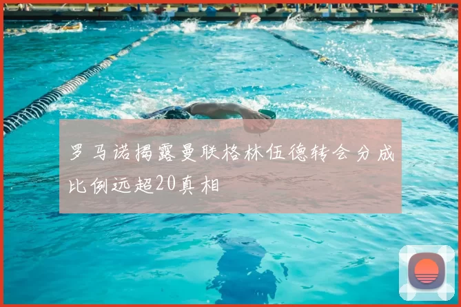 罗马诺揭露曼联格林伍德转会分成比例远超20真相